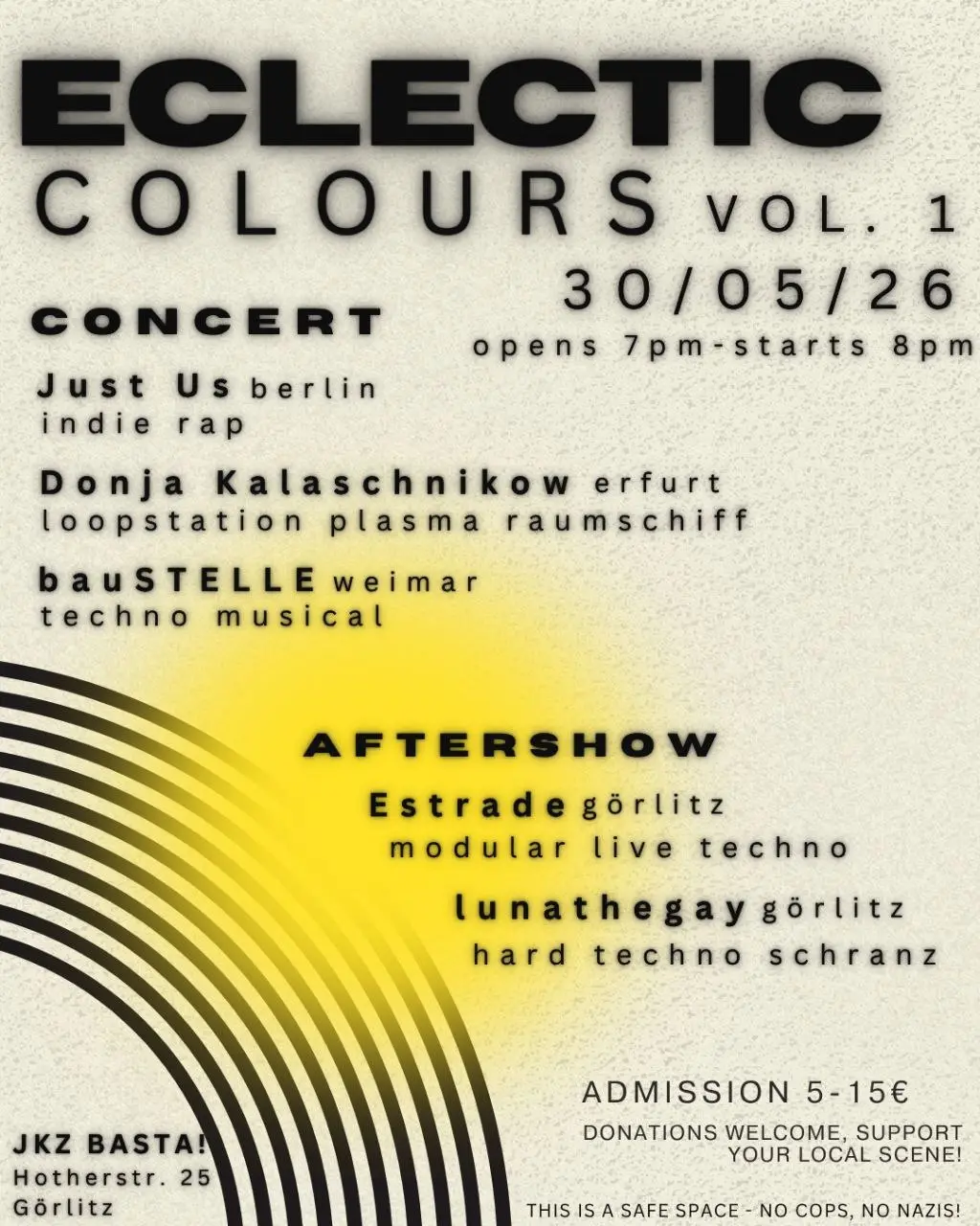 Eclectic colours vol 1
30/05/26
Doors 7pm
Start 8pm

Lineup:
Just Us (Indie rap) - Berlin

Donja Kalaschnikow (Loop Station Plasma Raumschiff) - Erfurt

baustelle (techno musical) - Weimar

Aftershow:
Estrade (modular live techno) - Görlitz 
lunyathegay (hardtechno Schranz) - Görlitz 

JKZ BASTA! 
Hotherstraße 25, Görlitz 

Admission 5-15€